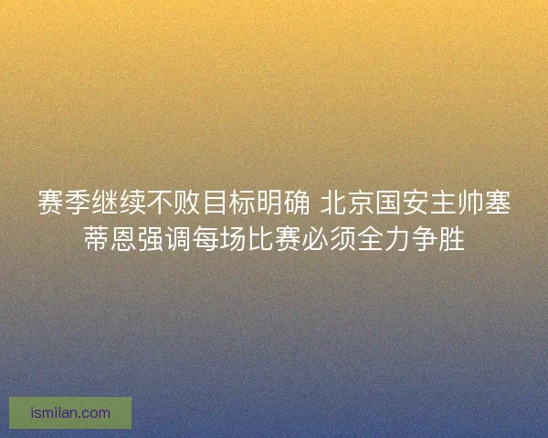 赛季继续不败目标明确 北京国安主帅塞蒂恩强调每场比赛必须全力争胜
