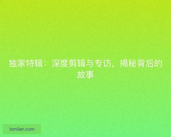 独家特辑:深度剪辑与专访,揭秘背后的故事 独家特辑:深度剪辑与专访,揭秘背后的故事