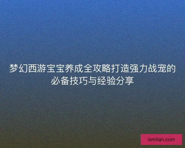 梦幻西游宝宝养成全攻略打造强力战宠的必备技巧与经验分享 梦幻西游宝宝养成全攻略打造强力战宠的必备技巧与经验分享