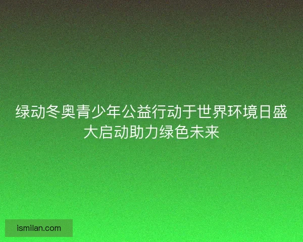 绿动冬奥青少年公益行动于世界环境日盛大启动助力绿色未来