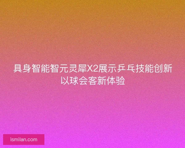 具身智能智元灵犀X2展示乒乓技能创新以球会客新体验 具身智能智元灵犀X2展示乒乓技能创新以球会客新体验