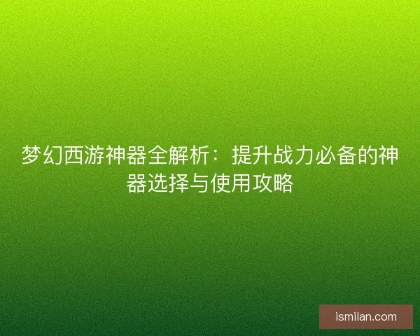 梦幻西游神器全解析:提升战力必备的神器选择与使用攻略 梦幻西游神器全解析:提升战力必备的神器选择与使用攻略