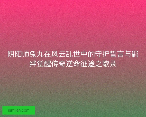 阴阳师兔丸在风云乱世中的守护誓言与羁绊觉醒传奇逆命征途之歌录 阴阳师兔丸在风云乱世中的守护誓言与羁绊觉醒传奇逆命征途之歌录