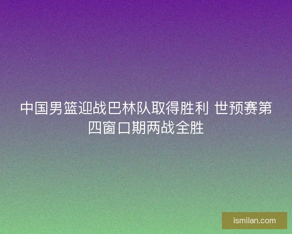 中国男篮迎战巴林队取得胜利 世预赛第四窗口期两战全胜