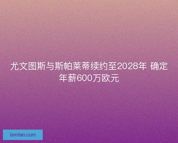 尤文图斯与斯帕莱蒂续约至2028年 确定年薪600万欧元
