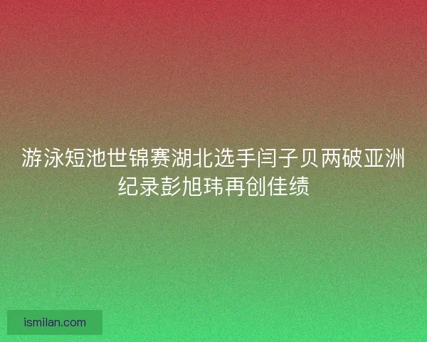 游泳短池世锦赛湖北选手闫子贝两破亚洲纪录彭旭玮再创佳绩