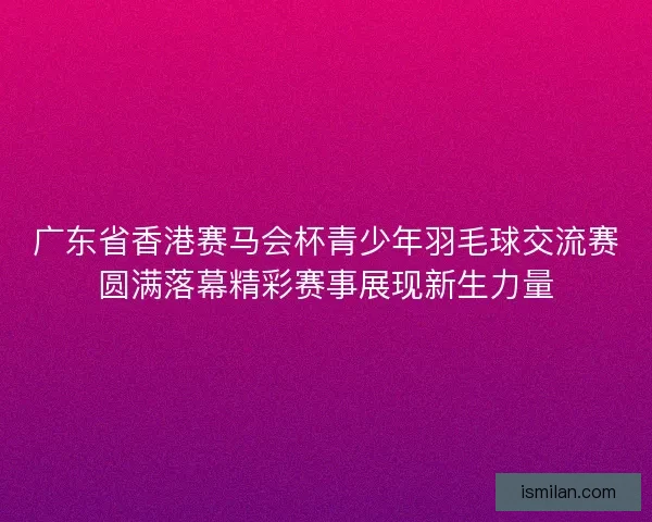 广东省香港赛马会杯青少年羽毛球交流赛圆满落幕精彩赛事展现新生力量