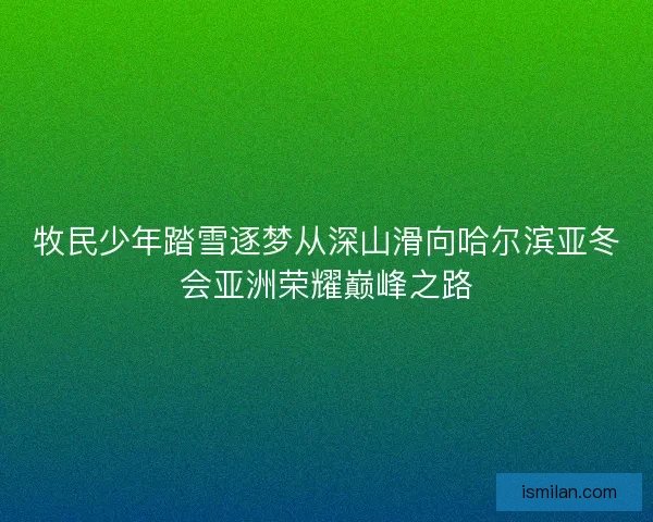 牧民少年踏雪逐梦从深山滑向哈尔滨亚冬会亚洲荣耀巅峰之路 牧民少年踏雪逐梦从深山滑向哈尔滨亚冬会亚洲荣耀巅峰之路