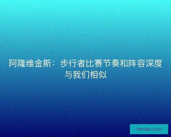 阿隆维金斯:步行者比赛节奏和阵容深度与我们相似 阿隆维金斯:步行者比赛节奏和阵容深度与我们相似