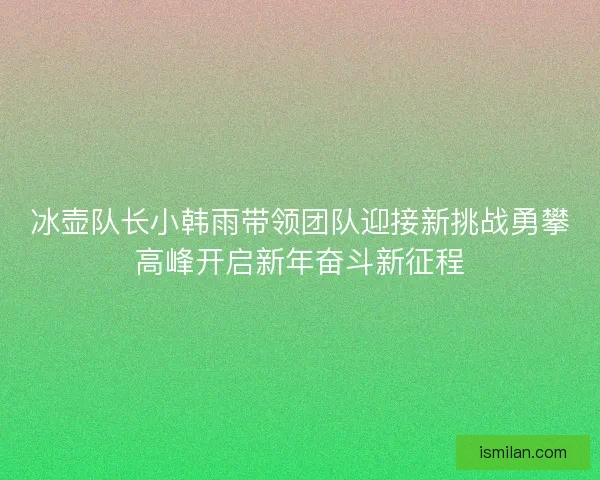 冰壶队长小韩雨带领团队迎接新挑战勇攀高峰开启新年奋斗新征程