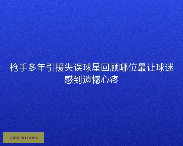 枪手多年引援失误球星回顾哪位最让球迷感到遗憾心疼