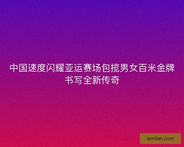 中国速度闪耀亚运赛场包揽男女百米金牌书写全新传奇 中国速度闪耀亚运赛场包揽男女百米金牌书写全新传奇