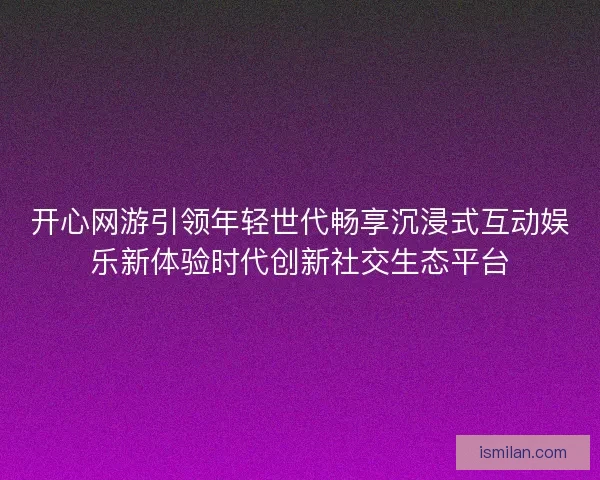 开心网游引领年轻世代畅享沉浸式互动娱乐新体验时代创新社交生态平台