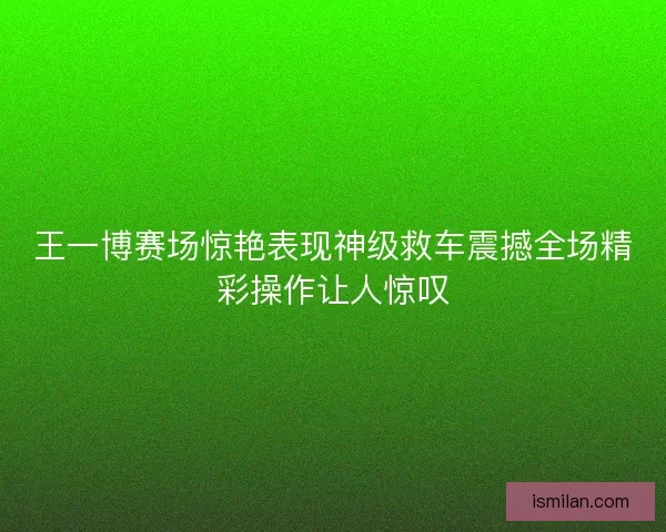 王一博赛场惊艳表现神级救车震撼全场精彩操作让人惊叹
