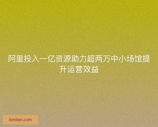 阿里投入一亿资源助力超两万中小场馆提升运营效益 阿里投入一亿资源助力超两万中小场馆提升运营效益