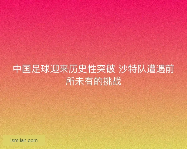 中国足球迎来历史性突破 沙特队遭遇前所未有的挑战 中国足球迎来历史性突破 沙特队遭遇前所未有的挑战