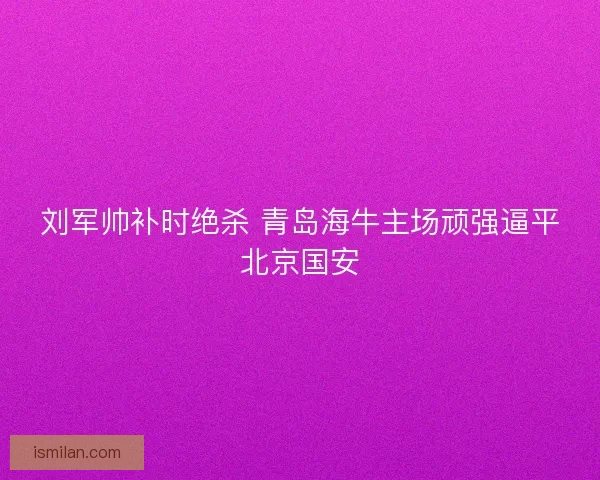 刘军帅补时绝杀 青岛海牛主场顽强逼平北京国安 刘军帅补时绝杀 青岛海牛主场顽强逼平北京国安
