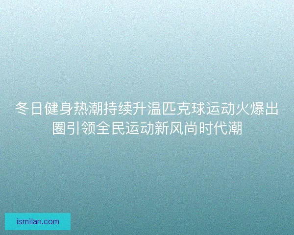 冬日健身热潮持续升温匹克球运动火爆出圈引领全民运动新风尚时代潮 冬日健身热潮持续升温匹克球运动火爆出圈引领全民运动新风尚时代潮