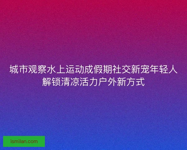 城市观察水上运动成假期社交新宠年轻人解锁清凉活力户外新方式